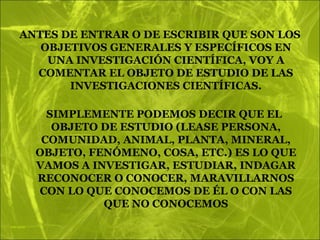 ANTES DE ENTRAR O DE ESCRIBIR QUE SON LOS
   OBJETIVOS GENERALES Y ESPECÍFICOS EN
    UNA INVESTIGACIÓN CIENTÍFICA, VOY A
  COMENTAR EL OBJETO DE ESTUDIO DE LAS
       INVESTIGACIONES CIENTÍFICAS.

    SIMPLEMENTE PODEMOS DECIR QUE EL
     OBJETO DE ESTUDIO (LEASE PERSONA,
   COMUNIDAD, ANIMAL, PLANTA, MINERAL,
  OBJETO, FENÓMENO, COSA, ETC.) ES LO QUE
  VAMOS A INVESTIGAR, ESTUDIAR, INDAGAR
  RECONOCER O CONOCER, MARAVILLARNOS
  CON LO QUE CONOCEMOS DE ÉL O CON LAS
            QUE NO CONOCEMOS
 