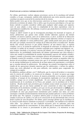 ENSEÑANZA DE LA CIENCIA Y MÉTODO CIENTÍFICO

Por último, quisiéramos realizar algunas precisiones acerca de la enseñanza del método
científico a la que, ciertamente, también debe dedicársela una cierta atención, puesto que
constituye un aspecto esencial de la construcción de la ciencia.
Habrá podido verse que en las observaciones anteriores no hemos realizado casi ninguna
distinción en términos de edades. Esto se debe a que los procesos psicológicos a los que nos
hemos referido se pueden considerar válidos para cualquier edad, aunque, por supuesto,
varíe de unas edades a otras tanto la complejidad de las ideas espontáneas como la
capacidad para modificarlas. Sin embargo, no parece que pueda decirse lo mismo en el caso
del método científico.
Aunque es difícil resumir lo que la investigación psicológica ha mostrado al respecto, al
menos afirmaremos que apenas tiene sentido enseñar diferentes aspectos del método
científico, de manera explícita, antes de la adolescencia, es decir, al final de la Educación
Primaria o al comienzo de la Secundaria, aunque existan diferentes intentos al respecto en
nuestro país, reflejados en varias publicaciones. ¿Qué sentido puede tener para un niño de
diez años, por ejemplo, mostrarle las ventajas de la inducción frente a la deducción? Resulta
mucho más sensato favorecer lo que podría llamarse, de una manera laxa, el espíritu
científico, esto es, la actitud de exploración, la búsqueda de soluciones, la reflexión sobre lo
realizado, la validez de los intentos o pruebas realizadas para confirmar una hipótesis, etc.,
pero siempre vinculado a la práctica concreta del alumno; por el contrario, al llegar a la
adolescencia, las posibilidades intelectuales del alumno experimentan una clara mejoría y
cobra más sentido la probabilidad de enseñar determinados aspectos del método científico,
siempre y cuando se presenten como estrategias eficaces del pensamiento. Así, por ejemplo,
el llamado «control de variables», es decir, la estrategia que consiste en mantener todos los
factores de un problema constantes menos uno, que se va variando sistemáticamente, puede
ser de enorme utilidad para la realización de un buen número de experimentos y actividades
que se enseñan durante la adolescencia. Sin embargo, las actuales investigaciones sobre el
estadio de las operaciones formales muestran que los adolescentes, e incluso los adultos,
tienen una cierta dificultad no sólo para utilizarla, sino también para comprender las
ventajas de su empleo.
En definitiva, podemos afirmar, con F. Halbwachs, que la ciencia del profesor se encuentra
entre la ciencia del científico y la ciencia de los alumnos. Es decir, no parece que tenga
sentido basar la enseñanza de la ciencia, de manera primordial, en los propios contenidos
científicos, al margen de las estrategias de razonamiento implicadas en el uso del método
científico, aunque sea en versión simplificada. En este sentido, no hay que confundir la
modernización de la enseñanza de la Física, por ejemplo, con la enseñanza de la Física
moderna. Resulta mucho más prioritario que el alumno avance desde sus propios recursos
intelectuales, que en una buena cantidad de casos consistirán en ideas muy simples o
deformadas de los fenómenos científicos, pero que son las que efectivamente se utilizan para
conocer el medio que los rodea. Parece conveniente, por tanto, poner el énfasis en
actividades de clase que proporcionen instrumentos para cambiar esas ideas, así como
estrategias o métodos de funcionamiento intelectual que puedan aplicarse a varios problemas
del mismo tipo. Por supuesto, el profesor debería poner el acento de su intervención en
estudiar el proceso de cambio y no sólo en la consecución de una determinada idea correcta
desde el punto de vista disciplinar. Por último, quizá convenga afirmar que la enseñanza de
la ciencia no debe basarse solamente en prácticas o actividades, sino también en la reflexión
sobre ellas. Las primeras son una condición necesaria, pero no suficiente, para una
verdadera asimilación de conocimientos. Es bien sabido que la situación más habitual en la
enseñanza de la ciencia es precisamente la falta de prácticas y la insistencia en una

Jornadas - Taller “Alfabetización: El Imperio De Las Lenguas Y Sus Culturas. Perspectivas De Abordajes
                                                                                                     10
En Un Mundo Cambiante.” - Lic. Vilma Herrera
 