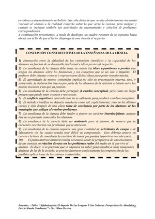 enseñanza extremadamente verbalista. No cabe duda de que resulta absolutamente necesario
vincular al alumno a la realidad concreta sobre la que versa la ciencia, pero siempre y
cuando se incluyan también las actividades de razonamiento y solución de problemas
correspondientes.
A continuación presentamos, a modo de decálogo, un cuadro-resumen de lo expuesto hasta
ahora con el fin de que el lector disponga de una síntesis al respecto.



      CONCEPCIÓN CONSTRUCTIVISTA DE LA ENSEÑANZA DE LA CIENCIA.

1) Interacción entre la dificultad de los contenidos científicos y la capacidad de los
alumnos en función de su desarrollo intelectual e ideas previas al respecto.
2) La enseñanza de la ciencia debe tener en cuenta las ideas espontáneas o previas que
tengan los alumnos sobre los fenómenos y los conceptos que se les van a impartir. El
profesor debe intentar conocer y representarse dichas ideas para poder transformarlas.
3) El aprendizaje de nuevos contenidos implica no sólo su presentación externa, sino, y
sobre todo, la elaboración interna por parte de los alumnos de la relación existente entre las
nuevas nociones y las que ya poseían.
4) La enseñanza de la ciencia debe perseguir el cambio conceptual, pero como un largo
proceso que puede tener avances y retrocesos.
5) El conflicto cognitivo o contradicción no es suficiente para producir cambio conceptual.
6) El método científico no debería enseñarse como tal, explícitamente, sino en los últimos
cursos y sólo después de una clara toma de conciencia por parte de los alumnos de las
estrategias que utilizan al resolver problemas.
7) La enseñanza de la ciencia debe tender a poseer un carácter interdisciplinar, aunque
éste no se presente como tal a los alumnos.
8) La enseñanza de la ciencia debe ser motivante para el alumno, de manera que se
encuentre en relación con problemas que le interesen.
9) La enseñanza de la ciencia requiere una gran cantidad de actividades de campo o de
laboratorio sin las cuales resulta muy difícil su comprensión. Esto debería tenerse en
cuenta a la hora de considerar la cantidad de temas que pueden impartirse en cada curso.
10)     El punto anterior también resulta necesario desde la perspectiva de una enseñanza
de las ciencias en relación directa con los problemas reales del medio en el que vive el
alumno. Es decir, si se pretende que se adquiera un saber generalizable a otras situaciones
distintas de las de la escuela, es preciso favorecer explícitamente la comprensión de las
posibles aplicaciones de los saberes transmitidos.




Jornadas - Taller “Alfabetización: El Imperio De Las Lenguas Y Sus Culturas. Perspectivas De Abordajes
                                                                                                     11
En Un Mundo Cambiante.” - Lic. Vilma Herrera
 
