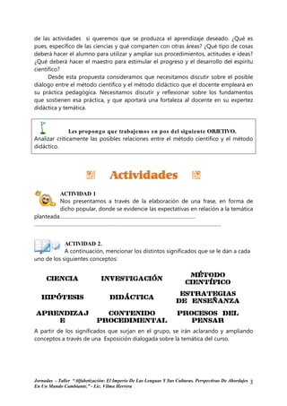de las actividades si queremos que se produzca el aprendizaje deseado. ¿Qué es
pues, específico de las ciencias y qué comparten con otras áreas? ¿Qué tipo de cosas
deberá hacer el alumno para utilizar y ampliar sus procedimientos, actitudes e ideas?
¿Qué deberá hacer el maestro para estimular el progreso y el desarrollo del espíritu
científico?
      Desde esta propuesta consideramos que necesitamos discutir sobre el posible
diálogo entre el método científico y el método didáctico que el docente empleará en
su práctica pedagógica. Necesitamos discutir y reflexionar sobre los fundamentos
que sostienen esa práctica, y que aportará una fortaleza al docente en su expertez
didáctica y temática.



               Les propong o que trabajemos en pos del siguiente OBJETIVO.
Analizar críticamente las posibles relaciones entre el método científico y el método
didáctico.




         ACTIVIDAD 1
         Nos presentamos a través de la elaboración de una frase, en forma de
         dicho popular, donde se evidencie las expectativas en relación a la temática
planteada……………………………………………………………………………………
……………………………………………………………………………………………………………………


            ACTIVIDAD 2.
            A continuación, mencionar los distintos significados que se le dan a cada
uno de los siguientes conceptos:

                                                                        MÉTODO
     CIENCIA                   INVESTIGACIÓN
                                                                       CIENTÍFICO
                                                                    ESTRATEGIAS
   HIPÓTESIS                       DIDÁCTICA
                                                                   DE ENSEÑANZA

APRENDIZAJ
APRENDIZAJ                     CONTENIDO                            PROCESOS DEL
    E                        PROCEDIMENTAL                             PENSAr
                                                                       PENSAr
A partir de los significados que surjan en el grupo, se irán aclarando y ampliando
conceptos a través de una Exposición dialogada sobre la temática del curso.




Jornadas - Taller “Alfabetización: El Imperio De Las Lenguas Y Sus Culturas. Perspectivas De Abordajes   3
En Un Mundo Cambiante.” - Lic. Vilma Herrera
 