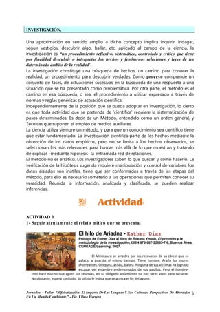 INVESTIGACIÓN.

Una aproximación en sentido amplio a dicho concepto implica inquirir, indagar,
seguir vestigios, descubrir algo, hallar, etc. aplicado al campo de la ciencia, la
investigación es “un procedimiento reflexivo, sistemático, controlado y crítico que tiene
por finalidad descubrir o interpretar los hechos y fenómenos relaciones y leyes de un
determinado ámbito de la realidad”.
La investigación constituye una búsqueda de hechos, un camino para conocer la
realidad, un procedimiento para descubrir verdades. Como proceso comprende un
conjunto de fases, de actuaciones sucesivas en la búsqueda de una respuesta a una
situación que se ha presentado como problemática. Por otra parte, el método es el
camino en esa búsqueda, o sea, el procedimiento a utilizar expresado a través de
normas y reglas genéricas de actuación científica.
Independientemente de la posición que se pueda adoptar en investigación, lo cierto
es que toda actividad que se pretenda de ‘científica’ requiere la sistematización de
pasos determinados. Es decir de un Método, entendido como un orden general, y
Técnicas que suponen el empleo de medios auxiliares.
La ciencia utiliza siempre un método, y para que un conocimiento sea científico tiene
que estar fundamentado. La investigación científica parte de los hechos mediante la
obtención de los datos empíricos, pero no se limita a los hechos observados, se
seleccionan los más relevantes, para buscar más allá de lo que muestran y tratando
de explicar –mediante hipótesis- la entramada red de relaciones.
El método no es errático. Los investigadores saben lo que buscan y cómo hacerlo. La
verificación de la hipótesis sugerida requiere manipulación y control de variables, los
datos aislados son inútiles, tiene que ser conformados a través de las etapas del
método, para ello es necesario someterlo a las operaciones que permiten conocer su
veracidad. Reunida la información, analizada y clasificada, se pueden realizar
inferencias.




ACTIVIDAD 3.
1- Seguir atentamente el relato mítico que se presenta.

                                 El hilo de Ariadna - Esther Díaz
                                 Prólogo de Esther Díaz al libro de Roxana Ynoub, El proyecto y la
                                 metodología de la investigación, ISBN 978-987-22665-7-8, Buenos Aires,
                                 CENGAGE Learning, 2007.

                                           El Minotauro se arrastra por los recovecos de su cárcel que es
                                  palacio y guarida al mismo tiempo. Tiene hambre. Araña los muros
                                  chorreantes. Olisquea, atisba, babea. Ninguna de sus víctimas ha logrado
                                  escapar del enjambre endemoniados de sus pasillos. Pero el hombre-
   toro hace mucho que agotó sus reservas, en su obligado aislamiento no hay seres vivos para saciarse.
   No obstante, espera confiado. Su olfato le indica que se acerca el fin del ayuno.


Jornadas - Taller “Alfabetización: El Imperio De Las Lenguas Y Sus Culturas. Perspectivas De Abordajes       5
En Un Mundo Cambiante.” - Lic. Vilma Herrera
 