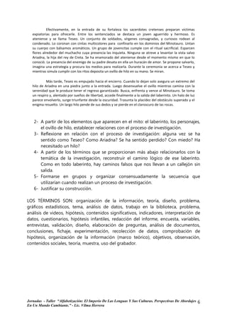 Efectivamente, en la entrada de su fortaleza los sacerdotes cretenses preparan víctimas
   expiatorias para ofrecerle. Entre los sentenciados se destaca un joven aguerrido y hermoso. Es
   ateniense y se llama Teseo. Un conjunto de soldados, vírgenes consagradas, y curiosos rodean al
   condenado. Lo coronan con cintas multicolores para confinarlo en los dominios del Minotauro. Untan
   su cuerpo con bálsamos aromáticos. Un grupo de jovencitas cumple con el ritual sacrificial. Esparcen
   flores alrededor del muchacho cuya presencia las inquieta. Ninguna se atreve a levantar la vista salvo
   Ariadna, la hija del rey de Creta. Se ha enamorado del ateniense desde el momento mismo en que lo
   conoció. La presencia del enemigo de su padre desata en ella un huracán de amor. Se propone salvarlo,
   imagina una estrategia y procura los medios para realizarla. Durante la ceremonia se acerca a Teseo y
   mientras simula cumplir con los ritos deposita un ovillo de hilo en su mano. Se miran.

            Más tarde, Teseo es empujado hacia el encierro. Cuando lo dejan solo asegura un extremo del
   hilo de Ariadna en una piedra junto a la entrada. Luego desenvuelve el ovillo mientras camina con la
   serenidad que le produce tener el regreso garantizado. Busca, enfrenta y vence al Minotauro. Se toma
   un respiro y, alentado por sueños de libertad, accede finalmente a la salida del laberinto. Un halo de luz
   parece envolverlo, surge triunfante desde la oscuridad. Trasunta la placidez del obstáculo superado y el
   enigma resuelto. Un largo hilo pende de sus dedos y se pierde en el claroscuro de las rocas.



    2- A partir de los elementos que aparecen en el mito: el laberinto, los personajes,
       el ovillo de hilo, establecer relaciones con el proceso de investigación.
    3- Reflexione en relación con el proceso de investigación: alguna vez se ha
       sentido como Teseo? Como Ariadna? Se ha sentido perdido? Con miedo? Ha
       necesitado un hilo?
    4- A partir de los términos que se proporcionan más abajo relacionarlos con la
       temática de la investigación, reconstruir el camino lógico de ese laberinto.
       Como en todo laberinto, hay caminos falsos que nos llevan a un callejón sin
       salida.
    5- Formarse en grupos y organizar consensuadamente la secuencia que
       utilizarían cuando realizan un proceso de investigación.
    6- Justificar su construcción.

LOS TÉRMINOS SON: organización de la información, teoría, diseño, problema,
gráficos estadísticos, tema, análisis de datos, trabajo en la biblioteca, problema,
análisis de videos, hipótesis, contenidos significativos, indicadores, interpretación de
datos, cuestionarios, hipótesis infantiles, redacción del informe, encuesta, variables,
entrevistas, validación, diseño, elaboración de preguntas, análisis de documentos,
conclusiones, fichaje, experimentación, recolección de datos, comprobación de
hipótesis, organización de la información (marco teórico), objetivos, observación,
contenidos sociales, teoría, muestra, uso del grabador.




Jornadas - Taller “Alfabetización: El Imperio De Las Lenguas Y Sus Culturas. Perspectivas De Abordajes          6
En Un Mundo Cambiante.” - Lic. Vilma Herrera
 