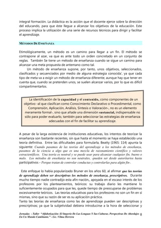 integral formación. La didáctica es la acción que el docente ejerce sobre la dirección
del educando, para que éste llegue a alcanzar los objetivos de la educación. Este
proceso implica la utilización de una serie de recursos técnicos para dirigir y facilitar
el aprendizaje.

MÉTODOS DE ENSEÑANZA

Etimológicamente, un método es un camino para llegar a un fin. El método se
contrapone al azar, va que es ante todo un orden concretado en un conjunto de
reglas. También Se tiene un método de enseñanza cuando se sigue un camino para
alcanzar una meta propuesta de antemano como tal.
       Un método de enseñanza supone, por tanto, unos objetivos, seleccionados,
clasificados y secuenciados por medio de alguna estrategia conocida', ya que cada
tipo de meta va a exigir un método de enseñanza diferente; aunque hay que tener en
cuenta que, cuando se pretenden unos, se suelen alcanzar varios, por lo que es difícil
compartimentarlos.


      La identificación de la capacidad y el contenido, como componentes de un
   objetivo -al que clasifican como Conocimiento Declarativo o Procedimental, como
      Comprensión, Aplicación, Análisis, Síntesis o Valoración-, no es un elemento
    meramente formal-, sino que añade una dimensión sustancial, indispensable no
   sólo para poder evaluarlo, también para seleccionar las estrategias de enseñanza
                     adecuadas con el fin de facilitar su aprendizaje.


A pesar de la larga existencia de instituciones educativas, los intentos de teorizar la
enseñanza son bastante recientes, sin que hasta el momento se haya establecido una
teoría definitiva. Entre las dificultades para formularla, Beatty (1965: 114) apunta la
siguiente: Cuando pasamos de las teorías del aprendizaje a los métodos de enseñanza,
pasamos de la ciencia a algo que es una mezcla de razonamiento científico y valores
extracientíficos. Una teoría es neutral y se puede usar para alcanzar cualquier fin, bueno o
malo. Los métodos de enseñanza no son neutrales, -pueden ser desde autoritarios hasta
participativos - Porque tratan de controlar conductas y controlarlas para algún fin-.

 Este enfoque lo había popularizado Bruner en los años 60, al afirmar que las teorías
de aprendizaje deben ser descriptivas los métodos de enseñanza, prescriptivos. Durante
mucho tiempo nadie contradijo esta afin-nación,, apoyada en el escaso interés de los
profesores por los planteamientos, teóricos: su trabajo diario les mantiene lo
suficientemente ocupados para que les, quede tiempo de preocuparse de problemas
excesivamente teóricos. Las teorías educativas para los profesores no son un fin en sí
mismas, sino que su razón de ser es su aplicación práctica.
Tanto las teorías de enseñanza como las de aprendizaje pueden ser descriptivas y
prescriptivas; ya que la subjetividad debiera introducirse a la hora de seleccionar y

Jornadas - Taller “Alfabetización: El Imperio De Las Lenguas Y Sus Culturas. Perspectivas De Abordajes   8
En Un Mundo Cambiante.” - Lic. Vilma Herrera
 