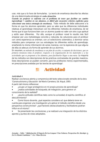 usar, más que a la hora de formularlas. La teoria de enseñanza describe los efectos
de una determinada estrategia en cada situación.
Cuando un profesor se enfrenta con el problema de tener que facilitar un cambio
(aprendizaje = cambio) en sus alumnos, es difícil qtie encuentre criterios explícitos para
seleccionar una única estrategia de enseñanza. Todo método de debe adecuarse a la
forma en que los alumnos aprenden; pero se sabe que las diferencias individuales
relativas al aprendizaje interactúan con los diferentes métodos de enseñanza, de tal
forma que lo que funciona bien con un alumno puede no valer con otro cuya aptitud
y estilo sean diferentes. Por ello, aunque al profesor novel le resulte más fácil
empezar por una metodología concreta y reducida, las soluciones para el profesor
con cierta experiencia se orientan, con un eclecticismo sistemático, a dominar varios
métodos para compensar con sus estrategias los diferentes estilos de aprendizaje,
enseñando la misma información de varias maneras, con la esperanza de que alguna
de ellas se adecue a la forma de aprender de sus alumnos.
En resumen, un método de enseñanza es un plan de acción, o conjunto de decisiones, que en
primera instancia toma el profesor, respecto a la organización de los materiales y a las
actividades que se proponen a los alumnos, para facilitarles llegar a una meta. La mayoría
de los métodos son descripciones de las prácticas contrastadas de grandes maestros.
Estas descripciones se pueden convertir, para los profesores menos experimentados,
en prescripciones avaladas por las teorías de aprendizaje'.




Actividad 4
Realizar una lectura atenta y comprensiva del texto seleccionado extraído de la obra
‘Constructivismo y Educación’ de Mario Carretero, Ed. Aiqué, 1993.
A partir del mismo reflexionar:
•       ¿ocupo un lugar protagónico en mi propio proceso de aprendizaje?
•       ¿realizo actividades de búsqueda, de indagación, para generar un
conocimiento de la realidad?
•       ¿asumo actitudes científicas tales como la curiosidad, el espíritu científico, el
descubrimiento?
•       Como futuro docente, ¿qué aspectos considera ud. que debería tener en
cuenta para organizar una investigación y/o aplicar el método científico desde una
perspectiva constructivista? ¿qué factores obstaculizadores y facilitadores podrían
influir en el mismo?
•       Se presentarán las conclusiones, y se realizará una integración de los distintos
aportes y puntos de vistas adoptados.




Jornadas - Taller “Alfabetización: El Imperio De Las Lenguas Y Sus Culturas. Perspectivas De Abordajes   9
En Un Mundo Cambiante.” - Lic. Vilma Herrera
 
