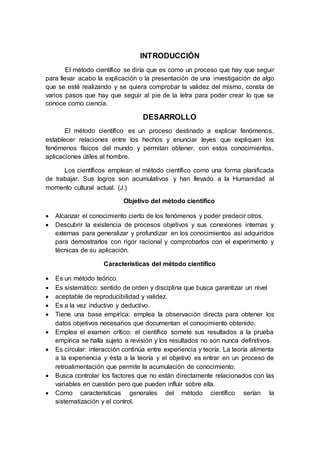 INTRODUCCIÓN
El método científico se diría que es como un proceso que hay que seguir
para llevar acabo la explicación o la presentación de una investigación de algo
que se esté realizando y se quiera comprobar la validez del mismo, consta de
varios pasos que hay que seguir al pie de la letra para poder crear lo que se
conoce como ciencia.
DESARROLLO
El método científico es un proceso destinado a explicar fenómenos,
establecer relaciones entre los hechos y enunciar leyes que expliquen los
fenómenos físicos del mundo y permitan obtener, con estos conocimientos,
aplicaciones útiles al hombre.
Los científicos emplean el método científico como una forma planificada
de trabajar. Sus logros son acumulativos y han llevado a la Humanidad al
momento cultural actual. (J.)
Objetivo del método científico
 Alcanzar el conocimiento cierto de los fenómenos y poder predecir otros.
 Descubrir la existencia de procesos objetivos y sus conexiones internas y
externas para generalizar y profundizar en los conocimientos así adquiridos
para demostrarlos con rigor racional y comprobarlos con el experimento y
técnicas de su aplicación.
Características del método científico
 Es un método teórico.
 Es sistemático: sentido de orden y disciplina que busca garantizar un nivel
 aceptable de reproducibilidad y validez.
 Es a la vez inductivo y deductivo.
 Tiene una base empírica: emplea la observación directa para obtener los
datos objetivos necesarios que documentan el conocimiento obtenido.
 Emplea el examen crítico: el científico somete sus resultados a la prueba
empírica se halla sujeto a revisión y los resultados no son nunca definitivos.
 Es circular: interacción continúa entre experiencia y teoría. La teoría alimenta
a la experiencia y ésta a la teoría y el objetivo es entrar en un proceso de
retroalimentación que permite la acumulación de conocimiento.
 Busca controlar los factores que no están directamente relacionados con las
variables en cuestión pero que pueden influir sobre ella.
 Como características generales del método científico serían la
sistematización y el control.
 