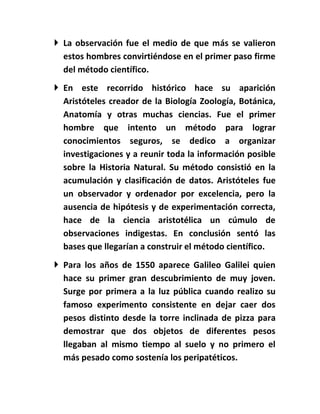  La observación fue el medio de que más se valieron
  estos hombres convirtiéndose en el primer paso firme
  del método científico.
 En este recorrido histórico hace su aparición
  Aristóteles creador de la Biología Zoología, Botánica,
  Anatomía y otras muchas ciencias. Fue el primer
  hombre que intento un método para lograr
  conocimientos seguros, se dedico a organizar
  investigaciones y a reunir toda la información posible
  sobre la Historia Natural. Su método consistió en la
  acumulación y clasificación de datos. Aristóteles fue
  un observador y ordenador por excelencia, pero la
  ausencia de hipótesis y de experimentación correcta,
  hace de la ciencia aristotélica un cúmulo de
  observaciones indigestas. En conclusión sentó las
  bases que llegarían a construir el método científico.
 Para los años de 1550 aparece Galileo Galilei quien
  hace su primer gran descubrimiento de muy joven.
  Surge por primera a la luz pública cuando realizo su
  famoso experimento consistente en dejar caer dos
  pesos distinto desde la torre inclinada de pizza para
  demostrar que dos objetos de diferentes pesos
  llegaban al mismo tiempo al suelo y no primero el
  más pesado como sostenía los peripatéticos.
 