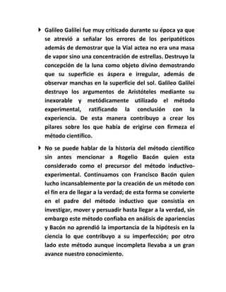  Galileo Galilei fue muy criticado durante su época ya que
  se atrevió a señalar los errores de los peripatéticos
  además de demostrar que la Vial actea no era una masa
  de vapor sino una concentración de estrellas. Destruyo la
  concepción de la luna como objeto divino demostrando
  que su superficie es áspera e irregular, además de
  observar manchas en la superficie del sol. Galileo Galilei
  destruyo los argumentos de Aristóteles mediante su
  inexorable y metódicamente utilizado el método
  experimental, ratificando la conclusión con la
  experiencia. De esta manera contribuyo a crear los
  pilares sobre los que había de erigirse con firmeza el
  método científico.
 No se puede hablar de la historia del método científico
  sin antes mencionar a Rogelio Bacón quien esta
  considerado como el precursor del método inductivo-
  experimental. Continuamos con Francisco Bacón quien
  lucho incansablemente por la creación de un método con
  el fin era de llegar a la verdad; de esta forma se convierte
  en el padre del método inductivo que consistía en
  investigar, mover y persuadir hasta llegar a la verdad, sin
  embargo este método confiaba en análisis de apariencias
  y Bacón no aprendió la importancia de la hipótesis en la
  ciencia lo que contribuyo a su imperfección; por otro
  lado este método aunque incompleta llevaba a un gran
  avance nuestro conocimiento.
 