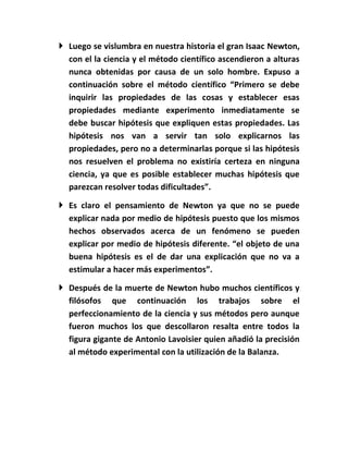  Luego se vislumbra en nuestra historia el gran Isaac Newton,
  con el la ciencia y el método científico ascendieron a alturas
  nunca obtenidas por causa de un solo hombre. Expuso a
  continuación sobre el método científico “Primero se debe
  inquirir las propiedades de las cosas y establecer esas
  propiedades mediante experimento inmediatamente se
  debe buscar hipótesis que expliquen estas propiedades. Las
  hipótesis nos van a servir tan solo explicarnos las
  propiedades, pero no a determinarlas porque si las hipótesis
  nos resuelven el problema no existiría certeza en ninguna
  ciencia, ya que es posible establecer muchas hipótesis que
  parezcan resolver todas dificultades”.

 Es claro el pensamiento de Newton ya que no se puede
  explicar nada por medio de hipótesis puesto que los mismos
  hechos observados acerca de un fenómeno se pueden
  explicar por medio de hipótesis diferente. “el objeto de una
  buena hipótesis es el de dar una explicación que no va a
  estimular a hacer más experimentos”.

 Después de la muerte de Newton hubo muchos científicos y
  filósofos que continuación los trabajos sobre el
  perfeccionamiento de la ciencia y sus métodos pero aunque
  fueron muchos los que descollaron resalta entre todos la
  figura gigante de Antonio Lavoisier quien añadió la precisión
  al método experimental con la utilización de la Balanza.
 
