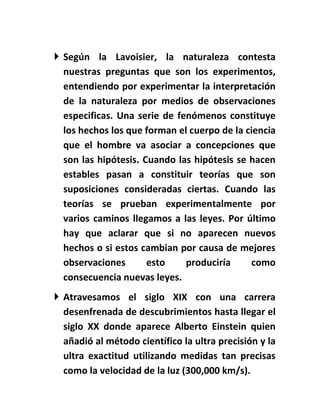  Según la Lavoisier, la naturaleza contesta
  nuestras preguntas que son los experimentos,
  entendiendo por experimentar la interpretación
  de la naturaleza por medios de observaciones
  especificas. Una serie de fenómenos constituye
  los hechos los que forman el cuerpo de la ciencia
  que el hombre va asociar a concepciones que
  son las hipótesis. Cuando las hipótesis se hacen
  estables pasan a constituir teorías que son
  suposiciones consideradas ciertas. Cuando las
  teorías se prueban experimentalmente por
  varios caminos llegamos a las leyes. Por último
  hay que aclarar que si no aparecen nuevos
  hechos o si estos cambian por causa de mejores
  observaciones       esto    produciría      como
  consecuencia nuevas leyes.
 Atravesamos el siglo XIX con una carrera
  desenfrenada de descubrimientos hasta llegar el
  siglo XX donde aparece Alberto Einstein quien
  añadió al método científico la ultra precisión y la
  ultra exactitud utilizando medidas tan precisas
  como la velocidad de la luz (300,000 km/s).
 