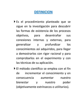 DEFINICION

 Es el procedimiento planteado que se
  sigue en la investigación para descubrir
  las formas de existencia de los procesos
  objetivos,    para      desentrañar   sus
  conexiones internas y externas, para
  generalizar      y      profundizar   los
  conocimientos así adquiridos, para llegar
  a demostrarlos con rigor racional y para
  comprobarlos en el experimento y con
  las técnicas de su aplicación.
 El método científico se emplea con el fin
  de     incrementar el conocimiento y en
  consecuencia       aumentar        nuestro
  bienestar     y       nuestro       poder
  (objetivamente extrínsecos o utilitarios).
 