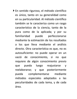  En sentido riguroso, el método científico
  es único, tanto en su generalidad como
  en su particularidad. Al método científico
  también se le caracteriza como un rasgo
  característico de la ciencia, tanto de la
  pura como de la aplicada; y por su
  familiaridad     puede      perfeccionarse
  mediante la estimación de los resultados
  a los que lleva mediante el análisis
  directo. Otra característica es que, no es
  autosuficiente: no puede operar en un
  vació de conocimiento, si no que
  requiere de algún conocimiento previo
  que pueda luego reajustarse y
  reelaborarse; y que posteriormente
  pueda      complementarse        mediante
  métodos especiales adaptados a las
  peculiaridades de cada tema, y de cada
  área.
 