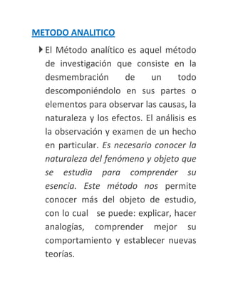 METODO ANALITICO
  El Método analítico es aquel método
   de investigación que consiste en la
   desmembración       de     un      todo
   descomponiéndolo en sus partes o
   elementos para observar las causas, la
   naturaleza y los efectos. El análisis es
   la observación y examen de un hecho
   en particular. Es necesario conocer la
   naturaleza del fenómeno y objeto que
   se estudia para comprender su
   esencia. Este método nos permite
   conocer más del objeto de estudio,
   con lo cual se puede: explicar, hacer
   analogías, comprender mejor su
   comportamiento y establecer nuevas
   teorías.
 