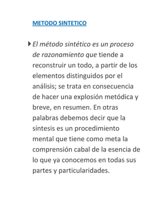 METODO SINTETICO


 El método sintético es un proceso
  de razonamiento que tiende a
  reconstruir un todo, a partir de los
  elementos distinguidos por el
  análisis; se trata en consecuencia
  de hacer una explosión metódica y
  breve, en resumen. En otras
  palabras debemos decir que la
  síntesis es un procedimiento
  mental que tiene como meta la
  comprensión cabal de la esencia de
  lo que ya conocemos en todas sus
  partes y particularidades.
 