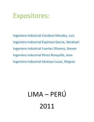 Expositores:

Ingeniero Industrial Condezo Morales, Luis
Ingeniero Industrial Espinoza García, Abraham
Ingeniero Industrial Fuertes Olivares, Steven
Ingeniero Industrial Pérez Ronquillo, Jean
Ingeniero Industrial Santoyo Lucas, Wagner




          LIMA – PERÚ
                  2011
 