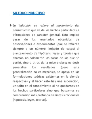 METODO INDUCTIVO


 La inducción se refiere al movimiento del
  pensamiento que va de los hechos particulares a
  afirmaciones de carácter general. Esto implica
  pasar de los resultados obtenidos de
  observaciones o experimentos (que se refieren
  siempre a un número limitado de casos) al
  planteamiento de hipótesis, leyes y teorías que
  abarcan no solamente los casos de los que se
  partió, sino a otros de la misma clase; es decir
  generaliza     los     resultados (pero     esta
  generalización no es mecánica, se apoya en las
  formulaciones teóricas existentes en la ciencia
  respectiva) y al hacer esto hay una superación,
  un salto en el conocimiento al no quedarnos en
  los hechos particulares sino que buscamos su
  comprensión más profunda en síntesis racionales
  (hipótesis, leyes, teorías).
 