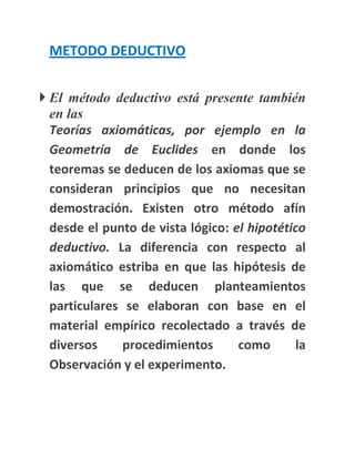 METODO DEDUCTIVO


 El método deductivo está presente también
  en las
  Teorías axiomáticas, por ejemplo en la
  Geometría de Euclides en donde los
  teoremas se deducen de los axiomas que se
  consideran principios que no necesitan
  demostración. Existen otro método afín
  desde el punto de vista lógico: el hipotético
  deductivo. La diferencia con respecto al
  axiomático estriba en que las hipótesis de
  las que se deducen planteamientos
  particulares se elaboran con base en el
  material empírico recolectado a través de
  diversos     procedimientos      como      la
  Observación y el experimento.
 