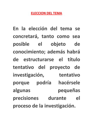 ELECCION DEL TEMA



En la elección del tema se
concretará, tanto como sea
posible    el    objeto     de
conocimiento; además habrá
de estructurarse el título
tentativo del proyecto de
investigación,       tentativo
porque podría hacérsele
algunas             pequeñas
precisiones     durante      el
proceso de la investigación.
 