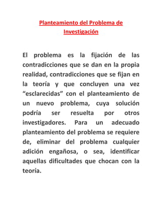 Planteamiento del Problema de
             Investigación


El problema es la fijación de las
contradicciones que se dan en la propia
realidad, contradicciones que se fijan en
la teoría y que concluyen una vez
“esclarecidas” con el planteamiento de
un nuevo problema, cuya solución
podría     ser   resuelta   por     otros
investigadores. Para un adecuado
planteamiento del problema se requiere
de, eliminar del problema cualquier
adición engañosa, o sea, identificar
aquellas dificultades que chocan con la
teoría.
 