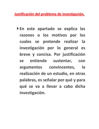 Justificación del problema de investigación.


  En este apartado se explica las
   razones o los motivos por los
   cuales se pretende realizar la
   investigación por lo general es
   breve y concisa. Por justificación
   se entiende sustentar, con
   argumentos      convincentes,    la
   realización de un estudio, en otras
   palabras, es señalar por qué y para
   qué se va a llevar a cabo dicha
   investigación.
 
