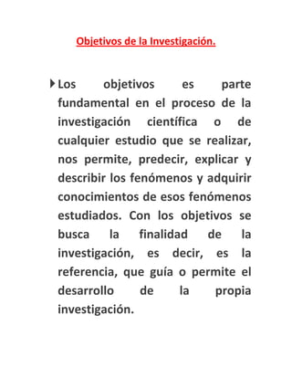Objetivos de la Investigación.


 Los     objetivos     es    parte
  fundamental en el proceso de la
  investigación científica o de
  cualquier estudio que se realizar,
  nos permite, predecir, explicar y
  describir los fenómenos y adquirir
  conocimientos de esos fenómenos
  estudiados. Con los objetivos se
  busca la finalidad de la
  investigación, es decir, es la
  referencia, que guía o permite el
  desarrollo      de   la    propia
  investigación.
 