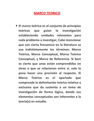 MARCO TEORICO


 El marco teórico es el conjunto de principios
  teóricos que guían la investigación
  estableciendo unidades relevantes para
  cada problema a investigar, Cabe mencionar
  que con cierta frecuencia en la literatura se
  usa indistintamente los términos: Marco
  Teórico, Marco Conceptual, Marco Teórico
  Conceptual, y Marco de Referencia. Si bien
  es cierto que unos están comprendidos en
  otros o que se relacionan entre sí, vale la
  pena hacer una precisión al respecto. El
  Marco Teórico es el apartado que
  comprende la delimitación teórica relativa y
  exclusiva que da sustento a un tema de
  investigación de forma lógica, donde sus
  elementos conceptuales son inherentes a la
  teoría(s) en estudio.
 