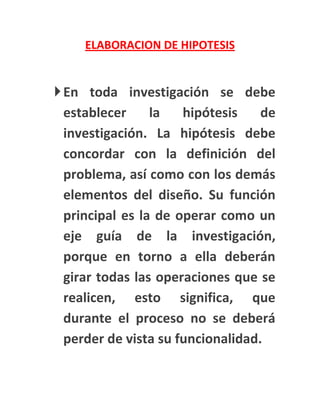 ELABORACION DE HIPOTESIS


 En toda investigación se debe
  establecer     la   hipótesis    de
  investigación. La hipótesis debe
  concordar con la definición del
  problema, así como con los demás
  elementos del diseño. Su función
  principal es la de operar como un
  eje guía de la investigación,
  porque en torno a ella deberán
  girar todas las operaciones que se
  realicen, esto significa, que
  durante el proceso no se deberá
  perder de vista su funcionalidad.
 
