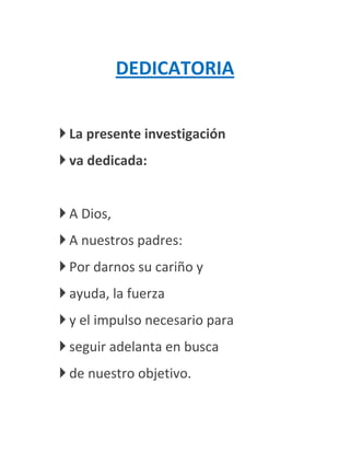 DEDICATORIA


 La presente investigación
 va dedicada:


 A Dios,
 A nuestros padres:
 Por darnos su cariño y
 ayuda, la fuerza
 y el impulso necesario para
 seguir adelanta en busca
 de nuestro objetivo.
 