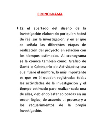 CRONOGRAMA


 Es el apartado del diseño de la
  investigación elaborado por quien habrá
  de realizar la investigación, y en el que
  se señala las diferentes etapas de
  realización del proyecto en relación con
  los tiempos estimados. Al cronograma
  se le conoce también como: Grafico de
  Gantt o Calendario de Actividades; sea
  cual fuere el nombre, lo más importante
  es que en él queden registradas todas
  las actividades de la investigación y el
  tiempo estimado para realizar cada una
  de ellas, debiendo estar colocadas en un
  orden lógico, de acuerdo al proceso y a
  los requerimientos de la propia
  investigación.
 
