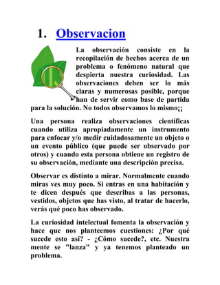 1. Observacion
               La observación consiste en la
               recopilación de hechos acerca de un
               problema o fenómeno natural que
               despierta nuestra curiosidad. Las
               observaciones deben ser lo más
               claras y numerosas posible, porque
               han de servir como base de partida
para la solución. No todos observamos lo mismo¡¡
Una persona realiza observaciones científicas
cuando utiliza apropiadamente un instrumento
para enfocar y/o medir cuidadosamente un objeto o
un evento público (que puede ser observado por
otros) y cuando esta persona obtiene un registro de
su observación, mediante una descripción precisa.
Observar es distinto a mirar. Normalmente cuando
miras ves muy poco. Si entras en una habitación y
te dicen después que describas a las personas,
vestidos, objetos que has visto, al tratar de hacerlo,
verás qué poco has observado.
La curiosidad intelectual fomenta la observación y
hace que nos planteemos cuestiones: ¿Por qué
sucede esto así? - ¿Cómo sucede?, etc. Nuestra
mente se "lanza" y ya tenemos planteado un
problema.
 
