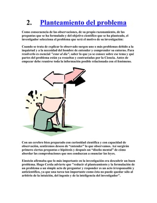 2.        Planteamiento del problema
Como consecuencia de las observaciones, de su propio razonamiento, de las
preguntas que se ha formulado y del objetivo científico que se ha planteado, el
investigador selecciona el problema que será el motivo de su investigación:

Cuando se trata de explicar lo observado surgen uno o más problemas debido a la
inquietud y a la necesidad del hombre de entender y comprender su entorno. Para
resolverlo es esencial "estar al día", saber lo que ya se conoce sobre ese tema y qué
partes del problema están ya resueltas y contrastadas por la Ciencia. Antes de
empezar debe reunirse toda la información posible relacionada con el fenómeno.




Con un cerebro bien preparado con curiosidad científica y con capacidad de
observación, sentiremos deseos de “entender” lo que observamos. Así surgirán
primero ciertas preguntas e hipótesis y después un “diseño mental” de cómo
abordar las comprobaciones que nos conduzcan a enunciar las leyes.

Einstein afirmaba que lo más importante en la investigación era descubrir un buen
problema. Hugo Cerda advierte que "reducir el planteamiento y la formulación de
un problema a un simple acto de preguntar y responder es un acto irresponsable y
anticientífico, ya que una tarea tan importante como ésta no puede quedar sólo al
arbitrio de la intuición, del ingenio y de la inteligencia del investigador".
 