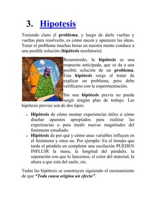 3. Hipotesis
Teniendo claro el problema, y luego de darle vueltas y
vueltas para resolverlo, es cómo nacen y aparecen las ideas.
Tener el problema muchas horas en nuestra mente conduce a
una posible solución (hipótesis resolutoria)
                      Resumiendo, la hipótesis es una
                      respuesta anticipada, que se da a una
                      posible solución de un problema.
                      Esta hipótesis surge al tratar de
                      explicar un problema, pero debe
                      verificarse con la experimentación.
                       Sin una hipótesis previa no puede
                       surgir ningún plan de trabajo. Las
hipótesis previas son de dos tipos:
    Hipótesis de cómo montar experiencias útiles o cómo
    diseñar aparatos apropiados para realizar las
    experiencias o para medir nuevas magnitudes del
    fenómeno estudiado.
    Hipótesis de por qué y cómo unas variables influyen en
    el fenómeno y otras no. Por ejemplo: En el tiempo que
    tarda el péndulo en completar una oscilación PUEDEN
    INFLUIR la masa, la longitud del péndulo, la
    separación con que lo lancemos, el color del material, la
    altura a que está del suelo, etc.
Todas las hipótesis se construyen siguiendo el razonamiento
de que “Toda causa origina un efecto”.
 
