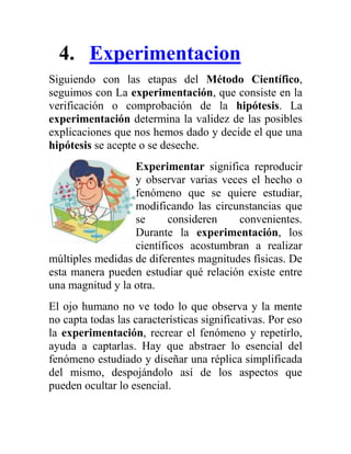 4. Experimentacion
Siguiendo con las etapas del Método Científico,
seguimos con La experimentación, que consiste en la
verificación o comprobación de la hipótesis. La
experimentación determina la validez de las posibles
explicaciones que nos hemos dado y decide el que una
hipótesis se acepte o se deseche.
                  Experimentar significa reproducir
                  y observar varias veces el hecho o
                  fenómeno que se quiere estudiar,
                  modificando las circunstancias que
                  se      consideren    convenientes.
                  Durante la experimentación, los
                  científicos acostumbran a realizar
múltiples medidas de diferentes magnitudes físicas. De
esta manera pueden estudiar qué relación existe entre
una magnitud y la otra.
El ojo humano no ve todo lo que observa y la mente
no capta todas las características significativas. Por eso
la experimentación, recrear el fenómeno y repetirlo,
ayuda a captarlas. Hay que abstraer lo esencial del
fenómeno estudiado y diseñar una réplica simplificada
del mismo, despojándolo así de los aspectos que
pueden ocultar lo esencial.
 
