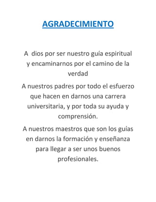 AGRADECIMIENTO


A dios por ser nuestro guía espiritual
 y encaminarnos por el camino de la
               verdad
A nuestros padres por todo el esfuerzo
   que hacen en darnos una carrera
  universitaria, y por toda su ayuda y
             comprensión.
A nuestros maestros que son los guías
 en darnos la formación y enseñanza
    para llegar a ser unos buenos
            profesionales.
 
