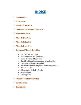 INDICE
 Introducción

 Etimología

 Evolución Histórica

 Definición del Método Científico

 Método Analítico.

 Método Sintético.

 Método Inductivo.

 Método Deductivo.

 Etapas del Método Científico

        La Elección del Tema.
        Planteamiento del Problema.
        Delimitación del Problema.
        Justificación del problema de Investigación.
        Objetivos de la Investigación.
        Estructuración del Esquema de Investigación.
        Marco Teórico.
        Elaboración de la Hipótesis.
        Metodología.
        Cronograma

 Pasos Del Método Científico

 Conclusiones

 Bibliografía
 