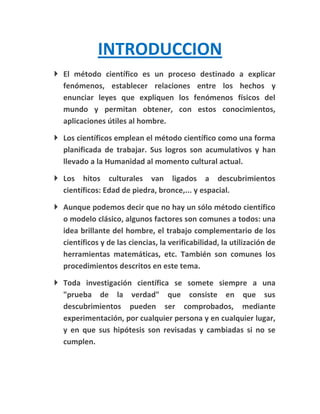 INTRODUCCION
 El método científico es un proceso destinado a explicar
  fenómenos, establecer relaciones entre los hechos y
  enunciar leyes que expliquen los fenómenos físicos del
  mundo y permitan obtener, con estos conocimientos,
  aplicaciones útiles al hombre.

 Los científicos emplean el método científico como una forma
  planificada de trabajar. Sus logros son acumulativos y han
  llevado a la Humanidad al momento cultural actual.

 Los hitos culturales van ligados a descubrimientos
  científicos: Edad de piedra, bronce,... y espacial.

 Aunque podemos decir que no hay un sólo método científico
  o modelo clásico, algunos factores son comunes a todos: una
  idea brillante del hombre, el trabajo complementario de los
  científicos y de las ciencias, la verificabilidad, la utilización de
  herramientas matemáticas, etc. También son comunes los
  procedimientos descritos en este tema.

 Toda investigación científica se somete siempre a una
  "prueba de la verdad" que consiste en que sus
  descubrimientos pueden ser comprobados, mediante
  experimentación, por cualquier persona y en cualquier lugar,
  y en que sus hipótesis son revisadas y cambiadas si no se
  cumplen.
 