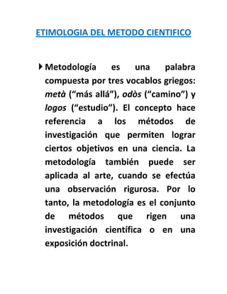 ETIMOLOGIA DEL METODO CIENTIFICO


 Metodología     es     una   palabra
  compuesta por tres vocablos griegos:
  metà (“más allá”), odòs (“camino”) y
  logos (“estudio”). El concepto hace
  referencia a los métodos de
  investigación que permiten lograr
  ciertos objetivos en una ciencia. La
  metodología también puede ser
  aplicada al arte, cuando se efectúa
  una observación rigurosa. Por lo
  tanto, la metodología es el conjunto
  de métodos que rigen una
  investigación científica o en una
  exposición doctrinal.
 