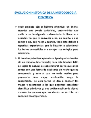 EVOLUCION HISTORICA DE LA METODOLOGIA
              CIENTIFICA

 Todo empieza con el hombre primitivo, un animal
  superior que poseía curiosidad, característica que
  unida a su inteligencia rudimentaria lo llevaron a
  descubrir lo que le convenía o no, en cuanto a que
  comer o no, qué hacer y cuando, todo esto debido a
  repetidas experiencias que lo llevaron a seleccionar
  los frutos comestibles y a escoger sus refugios para
  sobrevivir.
 El hombre primitivo aprendía al igual que las bestias
  sin un método determinado; para este hombre falto
  de lógica lo natural es sobrenatural por lo que al no
  contar con una forma de explicarse un hecho que no
  comprendía y ante al cual no tenía medios para
  procurarse una mejor explicación surge la
  superstición. De esta forma se dan a conocer los
  magos y sacerdotes a los que podemos considerar
  científicos primitivos ya que podían explicar de alguna
  manera los sucesos que los demás de su tribu no
  conocían ni comprendían.
 