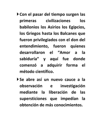 Con el pasar del tiempo surgen las
  primeras      civilizaciones     los
  babilonios los Asirios los Egipcios,
  los Griegos hasta los Balcanes que
  fueron privilegiados con el don del
  entendimiento, fueron quienes
  desarrollaron el “Amor a la
  sabiduría” y aquí fue donde
  comenzó a adquirir forma el
  método científico.
 Se abre así un nuevo cauce a la
  observación    e    investigación
  mediante la liberación de las
  supersticiones que impedían la
  obtención de más conocimientos.
 