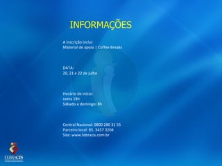 INFORMAÇÕES
A inscrição inclui:
Material de apoio | Coffee Breaks



DATA:
20, 21 e 22 de julho



Horário de início:
sexta 18h
Sábado e domingo: 8h



Central Nacional: 0800 280 31 55
Parceiro local: 85. 3457 3204
Site: www.febracis.com.br
 