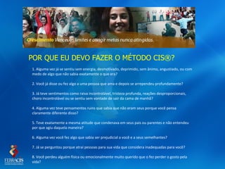POR QUE EU DEVO FAZER O MÉTODO CIS®?
1. Alguma vez já se sentiu sem energia, desmotivado, deprimido, sem ânimo, angustiado, ou com
medo de algo que não sabia exatamente o que era?

2. Você já disse ou fez algo a uma pessoa que ama e depois se arrependeu profundamente?

3. Já teve sentimentos como raiva incontrolável, tristeza profunda, reações desproporcionais,
choro incontrolável ou se sentiu sem vontade de sair da cama de manhã?

4. Alguma vez teve pensamentos ruins que sabia que não eram seus porque você pensa
claramente diferente disso?

5. Teve exatamente a mesma atitude que condenava em seus pais ou parentes e não entendeu
por que agiu daquela maneira?

6. Alguma vez você fez algo que sabia ser prejudicial a você e a seus semelhantes?

7. Já se perguntou porque atrai pessoas para sua vida que considera inadequadas para você?

8. Você perdeu alguém física ou emocionalmente muito querido que o fez perder o gosto pela
vida?
 