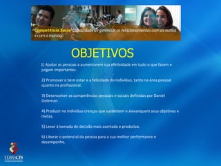 OBJETIVOS
1) Ajudar as pessoas a aumentarem sua efetividade em tudo o que fazem e
julgam importantes.

2) Promover o bem estar e a felicidade do indivíduo, tanto na área pessoal
quanto na profissional.

3) Desenvolver as competências pessoais e sociais definidas por Daniel
Goleman.

4) Produzir no indivíduo crenças que sustentem e alavanquem seus objetivos e
metas.

5) Levar à tomada de decisão mais acertada e produtiva.

6) Liberar o potencial da pessoa para a sua melhor performance e
desempenho.
 