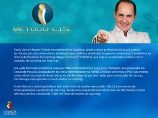 Paulo Vieira é Master Trainer Internacional em Coaching, sendo o único profissional do Brasil a emitir
certificado por uma universidade americana, que confere a creditação do governo americano. É presidente da
Federação Brasileira de Coaching Integral Sistêmico® FEBRACIS, que hoje é considerada o melhor centro
formador de coaching das Américas.

Sua vasta formação acadêmica passa por MBA Internacional em Marketing (Portugal), pós-graduação em
Gestão de Pessoas; Graduado em Business Administration na Flórida Christian University e PhD-c na mesma
universidade. Sua tese de doutorado trata das ferramentas por ele criadas para restauração de crenças,
metodologia essa aplicada no seu trabalho de coaching.

Paulo Vieira é o coaching do Brasil com mais horas de sessões executadas. São 13 anos exercendo
initerruptamente a profissão de coaching. Tendo uma relação (disponível) de mais de 300 clientes com as
referidas sessões, totalizando 7.500 mil horas de sessões de coaching.
 