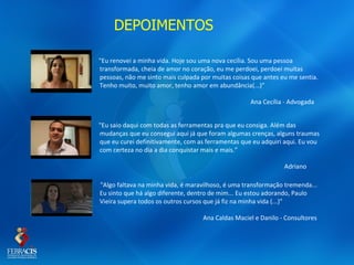 DEPOIMENTOS

"Eu renovei a minha vida. Hoje sou uma nova cecília. Sou uma pessoa
transformada, cheia de amor no coração, eu me perdoei, perdoei muitas
pessoas, não me sinto mais culpada por muitas coisas que antes eu me sentia.
Tenho muito, muito amor, tenho amor em abundância(...)”

                                                    Ana Cecília - Advogada


"Eu saio daqui com todas as ferramentas pra que eu consiga. Além das
mudanças que eu consegui aqui já que foram algumas crenças, alguns traumas
que eu curei definitivamente, com as ferramentas que eu adquiri aqui. Eu vou
com certeza no dia a dia conquistar mais e mais.”

                                                                Adriano

"Algo faltava na minha vida, é maravilhoso, é uma transformação tremenda...
Eu sinto que há algo diferente, dentro de mim... Eu estou adorando, Paulo
Vieira supera todos os outros cursos que já fiz na minha vida (...)"

                                    Ana Caldas Maciel e Danilo - Consultores
 