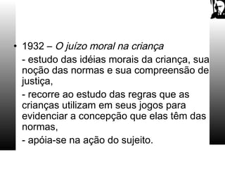 • 1932 – O juízo moral na criança
- estudo das idéias morais da criança, sua
noção das normas e sua compreensão de
justiça,
- recorre ao estudo das regras que as
crianças utilizam em seus jogos para
evidenciar a concepção que elas têm das
normas,
- apóia-se na ação do sujeito.
 