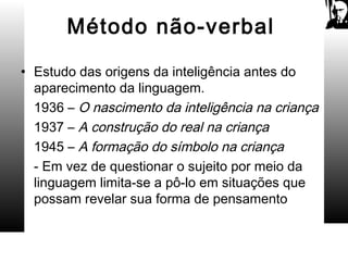 Método não-verbal
• Estudo das origens da inteligência antes do
aparecimento da linguagem.
1936 – O nascimento da inteligência na criança
1937 – A construção do real na criança
1945 – A formação do símbolo na criança
- Em vez de questionar o sujeito por meio da
linguagem limita-se a pô-lo em situações que
possam revelar sua forma de pensamento
 