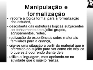 Manipulação e
formalização
- recorre à lógica formal para a formalização
dos estudos,
- descoberta das estruturas lógicas subjacentes
ao pensamento do sujeito: grupos,
agrupamentos, redes,
- realização de experiências sobre materiais
familiares para a criança,
- cria-se uma situação a partir do material que é
oferecido ao sujeito para ver como ele explica
o que está ocorrendo diante dele,
- utiliza a linguagem, mas apoiando-se na
atividade que o sujeito realiza.
 
