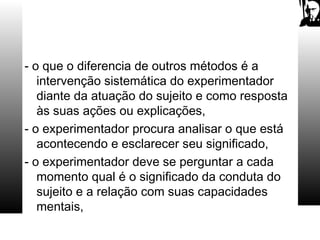 - o que o diferencia de outros métodos é a
intervenção sistemática do experimentador
diante da atuação do sujeito e como resposta
às suas ações ou explicações,
- o experimentador procura analisar o que está
acontecendo e esclarecer seu significado,
- o experimentador deve se perguntar a cada
momento qual é o significado da conduta do
sujeito e a relação com suas capacidades
mentais,
 