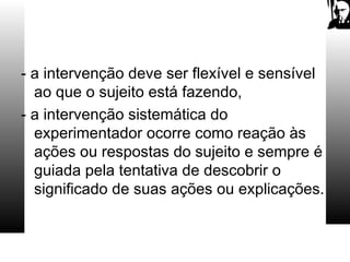 - a intervenção deve ser flexível e sensível
ao que o sujeito está fazendo,
- a intervenção sistemática do
experimentador ocorre como reação às
ações ou respostas do sujeito e sempre é
guiada pela tentativa de descobrir o
significado de suas ações ou explicações.
 