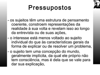 Pressupostos
- os sujeitos têm uma estrutura de pensamento
coerente, constroem representações da
realidade à sua volta e revelam isso ao longo
da entrevista ou de suas ações,
- o interesse está menos voltado ao sujeito
individual do que às características gerais da
forma de explicar ou de resolver um problema,
- o sujeito tem uma concepção do mundo,
geralmente implícita, da qual ele próprio não
tem consciência, mas é dela que se vale para
dar sua explicação,
 