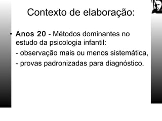 Contexto de elaboração:
• Anos 20 - Métodos dominantes no
estudo da psicologia infantil:
- observação mais ou menos sistemática,
- provas padronizadas para diagnóstico.
 